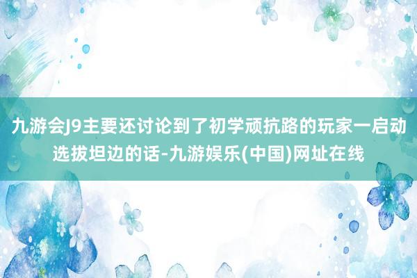 九游会J9主要还讨论到了初学顽抗路的玩家一启动选拔坦边的话-九游娱乐(中国)网址在线