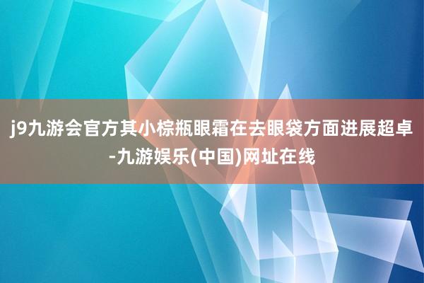 j9九游会官方其小棕瓶眼霜在去眼袋方面进展超卓-九游娱乐(中国)网址在线