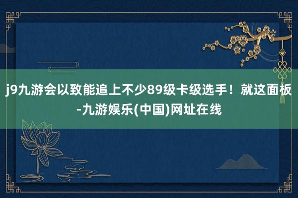 j9九游会以致能追上不少89级卡级选手！就这面板-九游娱乐(中国)网址在线