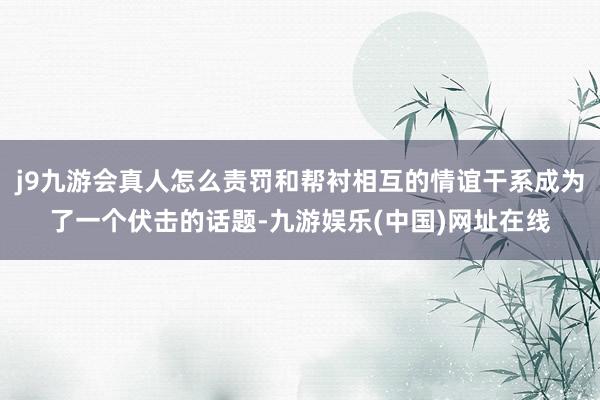 j9九游会真人怎么责罚和帮衬相互的情谊干系成为了一个伏击的话题-九游娱乐(中国)网址在线