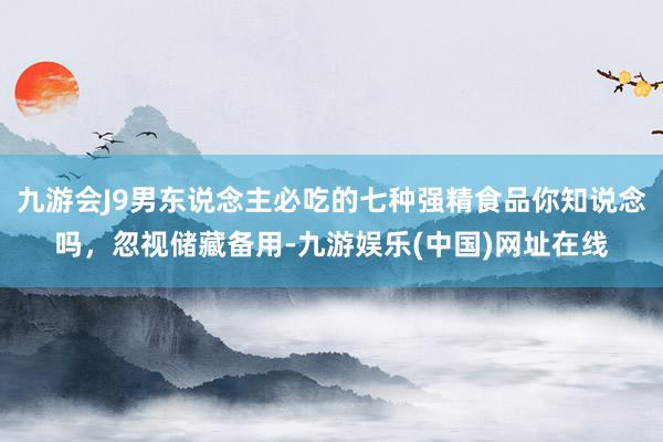 九游会J9男东说念主必吃的七种强精食品你知说念吗，忽视储藏备用-九游娱乐(中国)网址在线