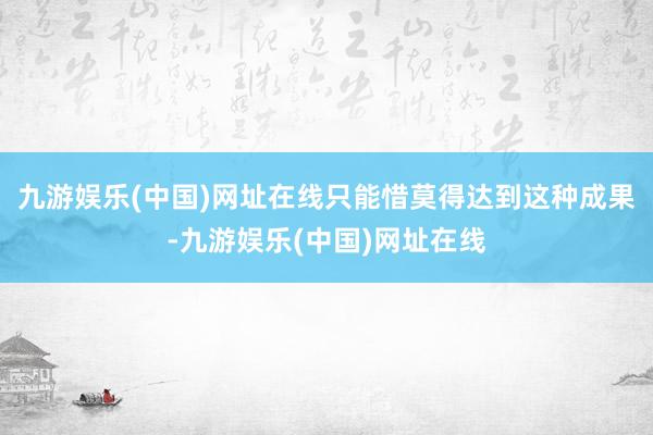 九游娱乐(中国)网址在线只能惜莫得达到这种成果-九游娱乐(中国)网址在线