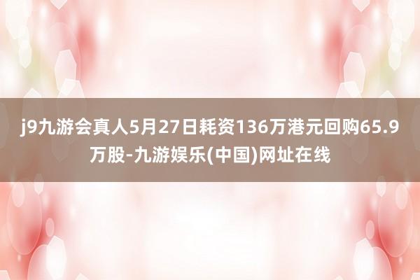 j9九游会真人5月27日耗资136万港元回购65.9万股-九游娱乐(中国)网址在线