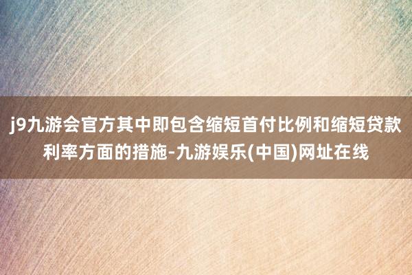 j9九游会官方其中即包含缩短首付比例和缩短贷款利率方面的措施-九游娱乐(中国)网址在线