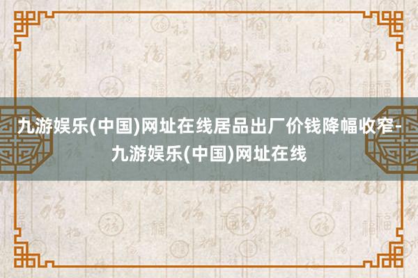 九游娱乐(中国)网址在线居品出厂价钱降幅收窄-九游娱乐(中国)网址在线