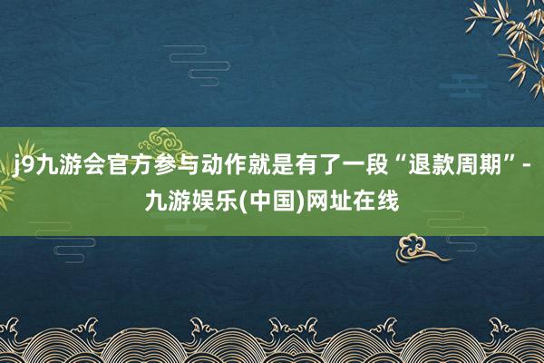 j9九游会官方参与动作就是有了一段“退款周期”-九游娱乐(中国)网址在线