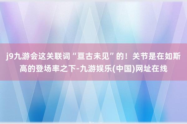 j9九游会这关联词“亘古未见”的！关节是在如斯高的登场率之下-九游娱乐(中国)网址在线