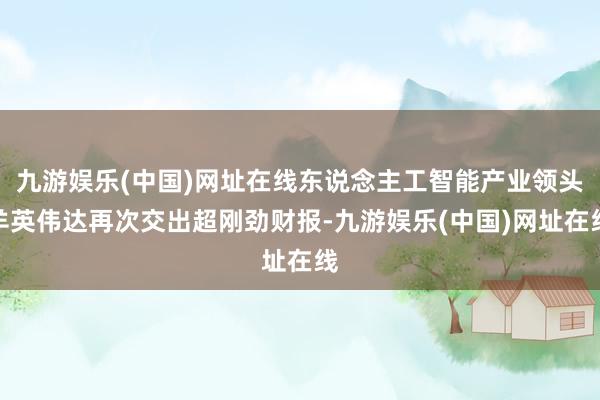 九游娱乐(中国)网址在线东说念主工智能产业领头羊英伟达再次交出超刚劲财报-九游娱乐(中国)网址在线