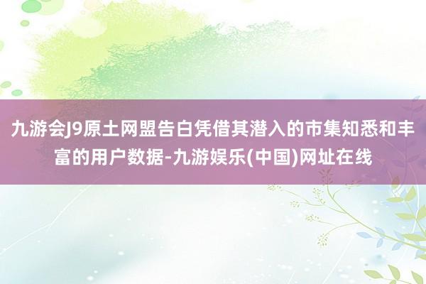 九游会J9原土网盟告白凭借其潜入的市集知悉和丰富的用户数据-九游娱乐(中国)网址在线