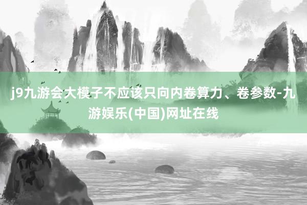 j9九游会大模子不应该只向内卷算力、卷参数-九游娱乐(中国)网址在线