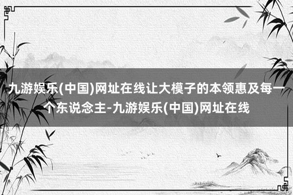 九游娱乐(中国)网址在线让大模子的本领惠及每一个东说念主-九游娱乐(中国)网址在线