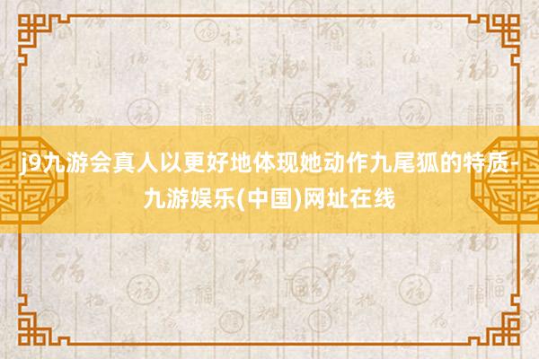 j9九游会真人以更好地体现她动作九尾狐的特质-九游娱乐(中国)网址在线