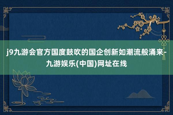 j9九游会官方国度鼓吹的国企创新如潮流般涌来-九游娱乐(中国)网址在线