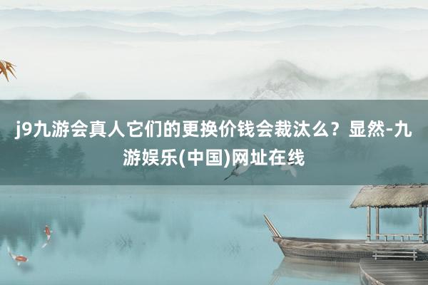 j9九游会真人它们的更换价钱会裁汰么？显然-九游娱乐(中国)网址在线