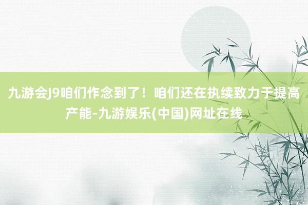 九游会J9咱们作念到了！咱们还在执续致力于提高产能-九游娱乐(中国)网址在线