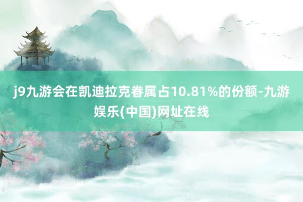 j9九游会在凯迪拉克眷属占10.81%的份额-九游娱乐(中国)网址在线