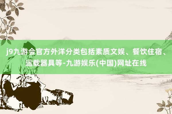 j9九游会官方外洋分类包括素质文娱、餐饮住宿、运载器具等-九游娱乐(中国)网址在线