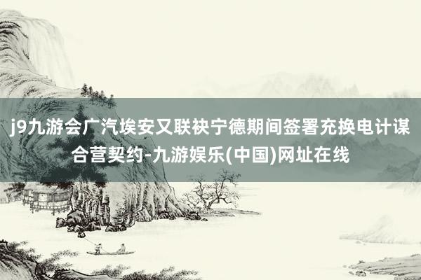 j9九游会广汽埃安又联袂宁德期间签署充换电计谋合营契约-九游娱乐(中国)网址在线