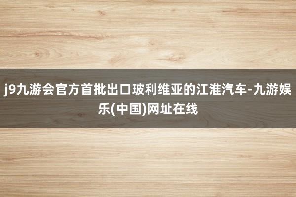 j9九游会官方首批出口玻利维亚的江淮汽车-九游娱乐(中国)网址在线