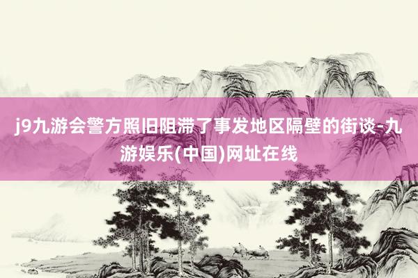 j9九游会警方照旧阻滞了事发地区隔壁的街谈-九游娱乐(中国)网址在线