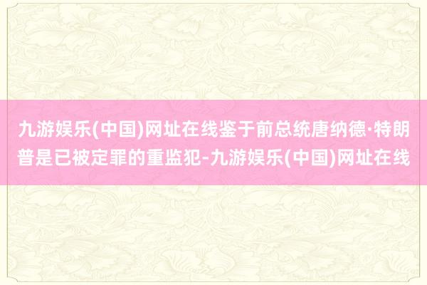 九游娱乐(中国)网址在线鉴于前总统唐纳德·特朗普是已被定罪的重监犯-九游娱乐(中国)网址在线