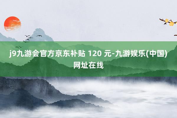 j9九游会官方京东补贴 120 元-九游娱乐(中国)网址在线