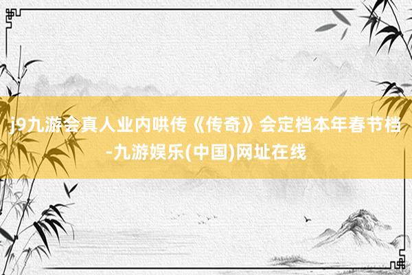 j9九游会真人业内哄传《传奇》会定档本年春节档-九游娱乐(中国)网址在线