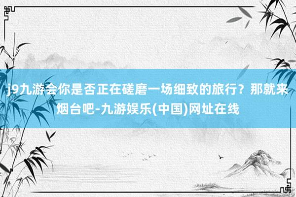 j9九游会你是否正在磋磨一场细致的旅行？那就来烟台吧-九游娱乐(中国)网址在线