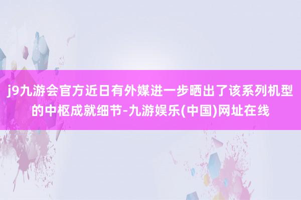 j9九游会官方近日有外媒进一步晒出了该系列机型的中枢成就细节-九游娱乐(中国)网址在线