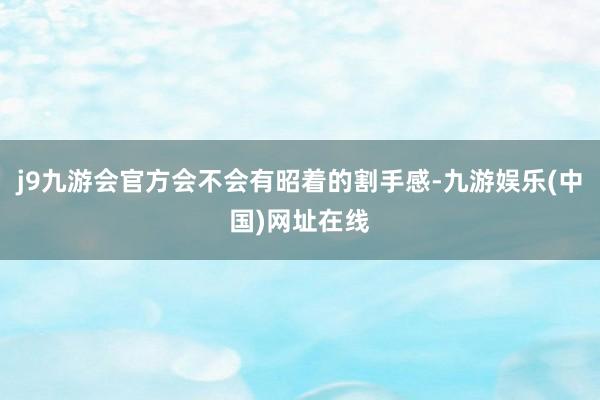 j9九游会官方会不会有昭着的割手感-九游娱乐(中国)网址在线