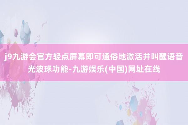 j9九游会官方轻点屏幕即可通俗地激活并叫醒语音光波球功能-九游娱乐(中国)网址在线