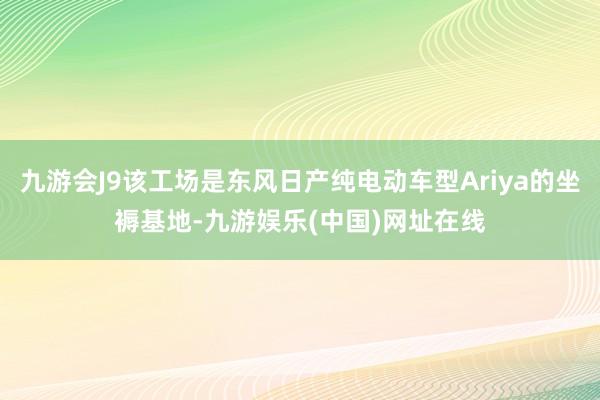 九游会J9该工场是东风日产纯电动车型Ariya的坐褥基地-九游娱乐(中国)网址在线