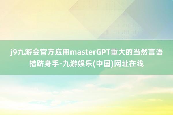 j9九游会官方应用masterGPT重大的当然言语措跻身手-九游娱乐(中国)网址在线