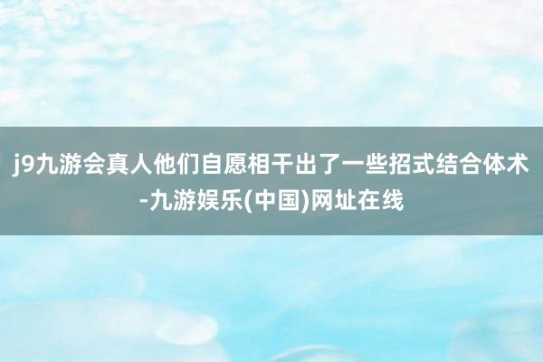 j9九游会真人他们自愿相干出了一些招式结合体术-九游娱乐(中国)网址在线