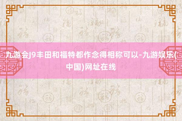 九游会J9丰田和福特都作念得相称可以-九游娱乐(中国)网址在线