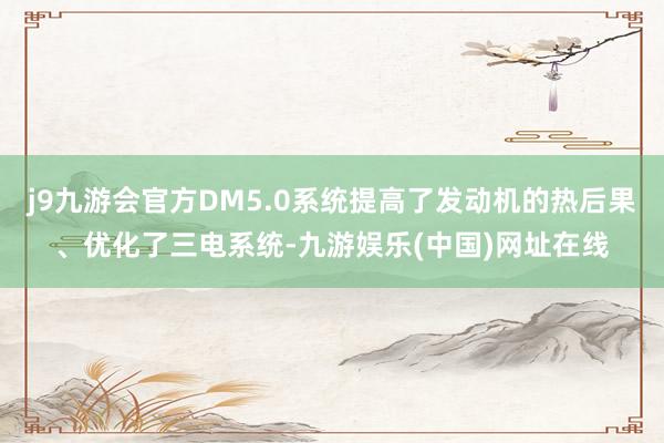 j9九游会官方DM5.0系统提高了发动机的热后果、优化了三电系统-九游娱乐(中国)网址在线