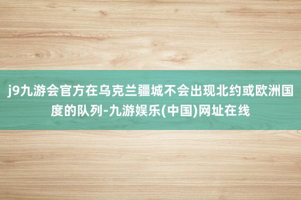 j9九游会官方在乌克兰疆城不会出现北约或欧洲国度的队列-九游娱乐(中国)网址在线