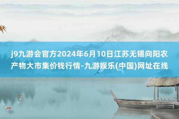 j9九游会官方2024年6月10日江苏无锡向阳农产物大市集价钱行情-九游娱乐(中国)网址在线