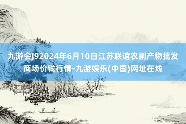 九游会J92024年6月10日江苏联谊农副产物批发商场价钱行情-九游娱乐(中国)网址在线