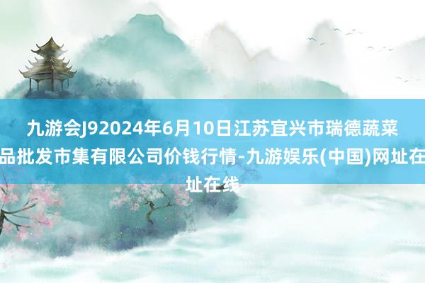 九游会J92024年6月10日江苏宜兴市瑞德蔬菜果品批发市集有限公司价钱行情-九游娱乐(中国)网址在线