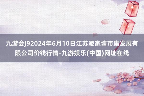 九游会J92024年6月10日江苏凌家塘市集发展有限公司价钱行情-九游娱乐(中国)网址在线