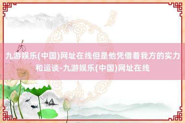 九游娱乐(中国)网址在线但是他凭借着我方的实力和运谈-九游娱乐(中国)网址在线