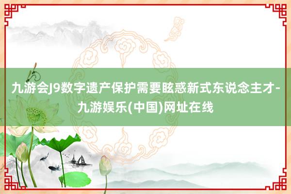 九游会J9数字遗产保护需要眩惑新式东说念主才-九游娱乐(中国)网址在线