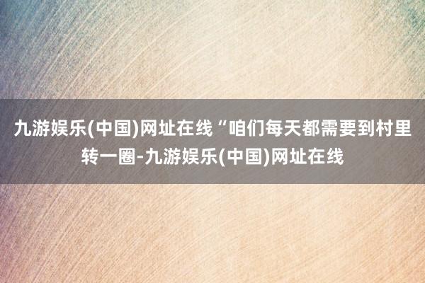 九游娱乐(中国)网址在线“咱们每天都需要到村里转一圈-九游娱乐(中国)网址在线