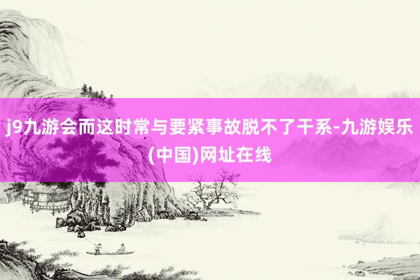 j9九游会而这时常与要紧事故脱不了干系-九游娱乐(中国)网址在线