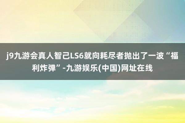 j9九游会真人智己LS6就向耗尽者抛出了一波“福利炸弹”-九游娱乐(中国)网址在线