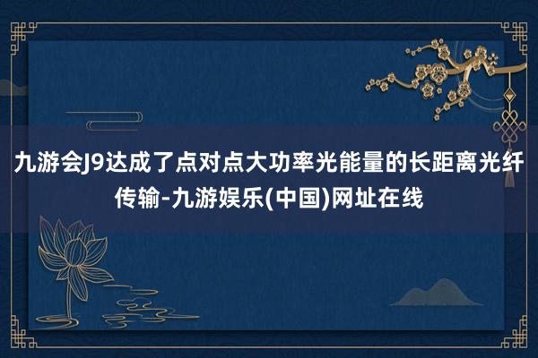 九游会J9达成了点对点大功率光能量的长距离光纤传输-九游娱乐(中国)网址在线