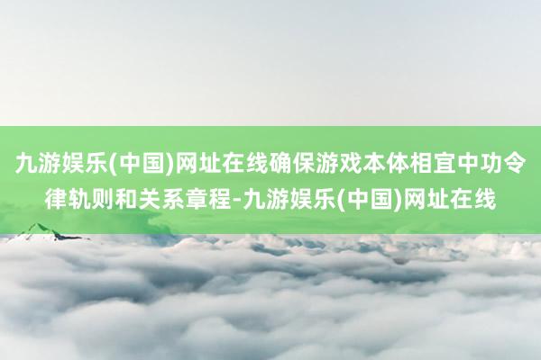 九游娱乐(中国)网址在线确保游戏本体相宜中功令律轨则和关系章程-九游娱乐(中国)网址在线