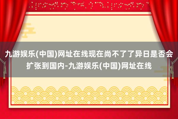 九游娱乐(中国)网址在线现在尚不了了异日是否会扩张到国内-九游娱乐(中国)网址在线