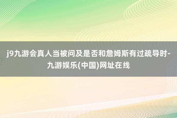 j9九游会真人当被问及是否和詹姆斯有过疏导时-九游娱乐(中国)网址在线